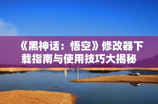 《黑神话：悟空》修改器下载指南与使用技巧大揭秘