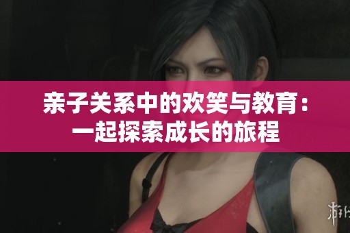 亲子关系中的欢笑与教育：一起探索成长的旅程
