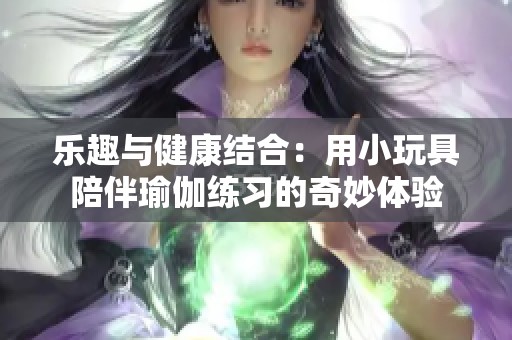 乐趣与健康结合：用小玩具陪伴瑜伽练习的奇妙体验