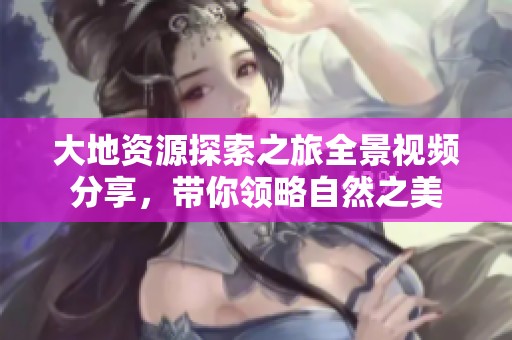 大地资源探索之旅全景视频分享，带你领略自然之美