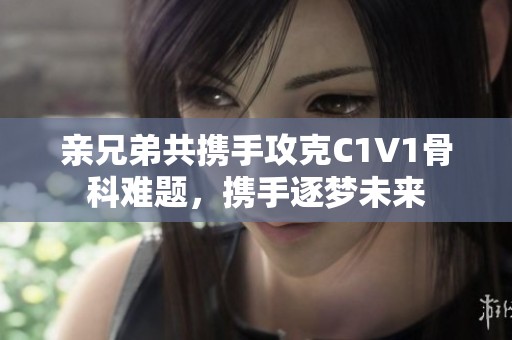 亲兄弟共携手攻克C1V1骨科难题，携手逐梦未来