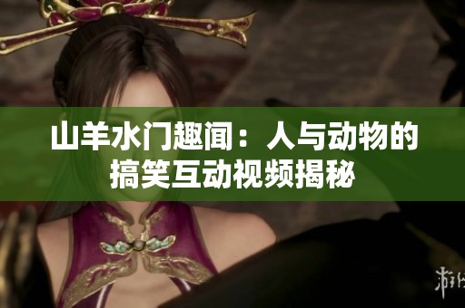山羊水门趣闻：人与动物的搞笑互动视频揭秘