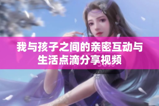 我与孩子之间的亲密互动与生活点滴分享视频