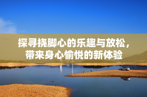 探寻挠脚心的乐趣与放松，带来身心愉悦的新体验