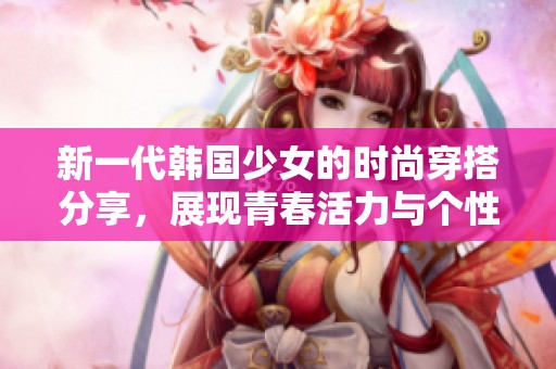 新一代韩国少女的时尚穿搭分享，展现青春活力与个性魅力
