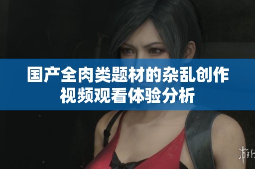 国产全肉类题材的杂乱创作视频观看体验分析