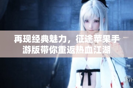 再现经典魅力，征途苹果手游版带你重返热血江湖