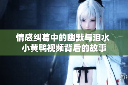 情感纠葛中的幽默与泪水 小黄鸭视频背后的故事