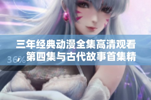 三年经典动漫全集高清观看，第四集与古代故事首集精彩呈现