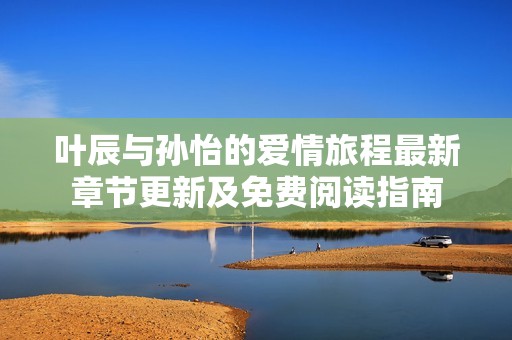 叶辰与孙怡的爱情旅程最新章节更新及免费阅读指南
