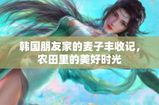 韩国朋友家的麦子丰收记，农田里的美好时光