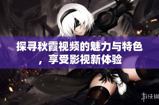 探寻秋霞视频的魅力与特色，享受影视新体验