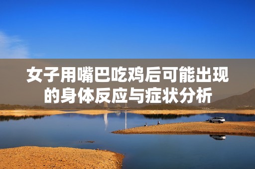 女子用嘴巴吃鸡后可能出现的身体反应与症状分析