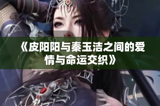 《皮阳阳与秦玉洁之间的爱情与命运交织》