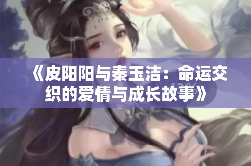 《皮阳阳与秦玉洁：命运交织的爱情与成长故事》