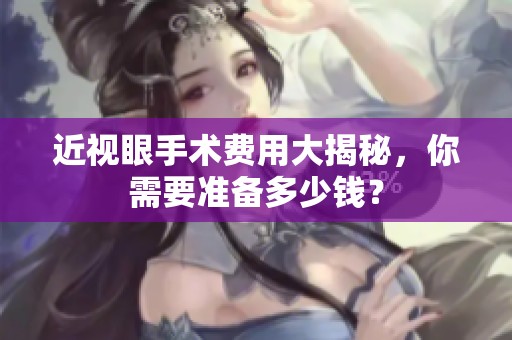 近视眼手术费用大揭秘，你需要准备多少钱？
