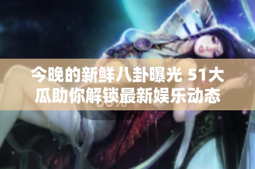 今晚的新鲜八卦曝光 51大瓜助你解锁最新娱乐动态