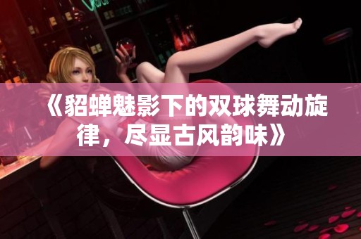 《貂蝉魅影下的双球舞动旋律，尽显古风韵味》