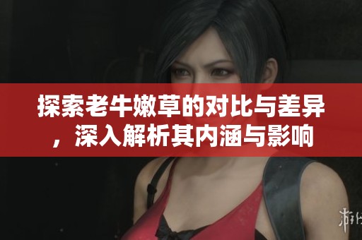 探索老牛嫩草的对比与差异，深入解析其内涵与影响