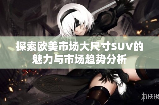 探索欧美市场大尺寸SUV的魅力与市场趋势分析
