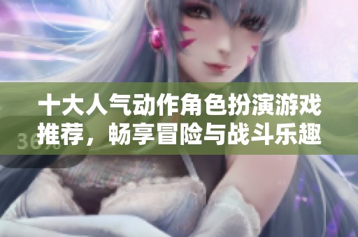 十大人气动作角色扮演游戏推荐，畅享冒险与战斗乐趣