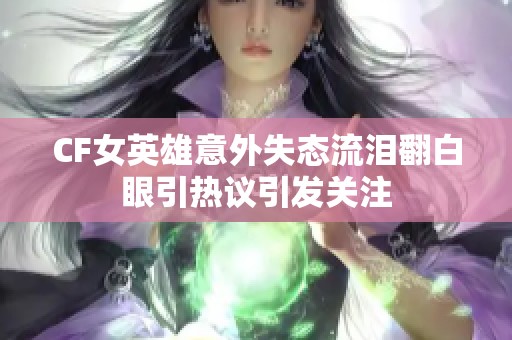 CF女英雄意外失态流泪翻白眼引热议引发关注