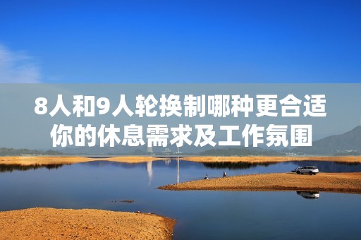 8人和9人轮换制哪种更合适你的休息需求及工作氛围