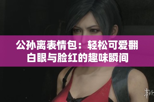 公孙离表情包：轻松可爱翻白眼与脸红的趣味瞬间