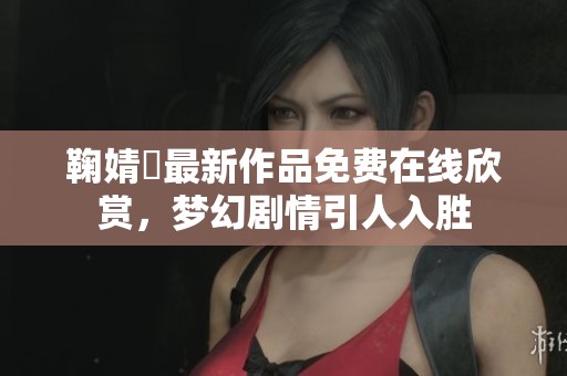 鞠婧祎最新作品免费在线欣赏，梦幻剧情引人入胜