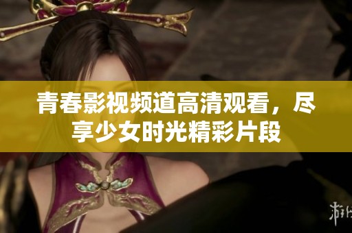 青春影视频道高清观看，尽享少女时光精彩片段