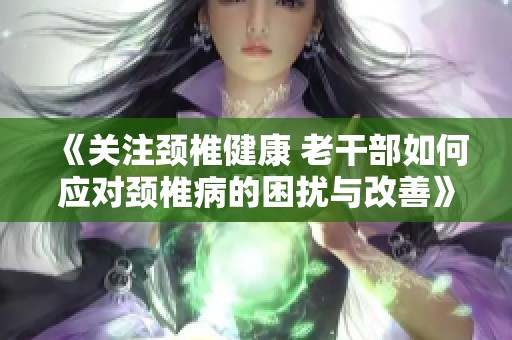 《关注颈椎健康 老干部如何应对颈椎病的困扰与改善》