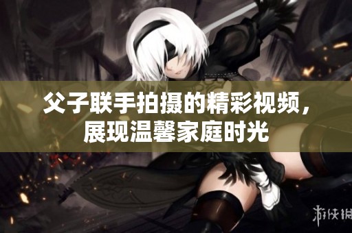 父子联手拍摄的精彩视频，展现温馨家庭时光
