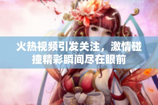 火热视频引发关注，激情碰撞精彩瞬间尽在眼前