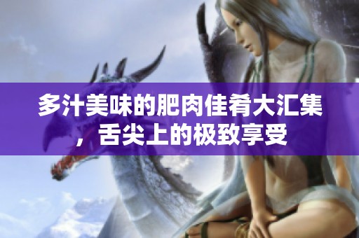 多汁美味的肥肉佳肴大汇集，舌尖上的极致享受