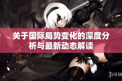 关于国际局势变化的深度分析与最新动态解读