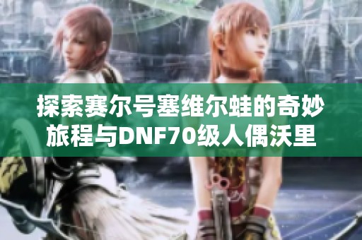 探索赛尔号塞维尔蛙的奇妙旅程与DNF70级人偶沃里克装备推荐