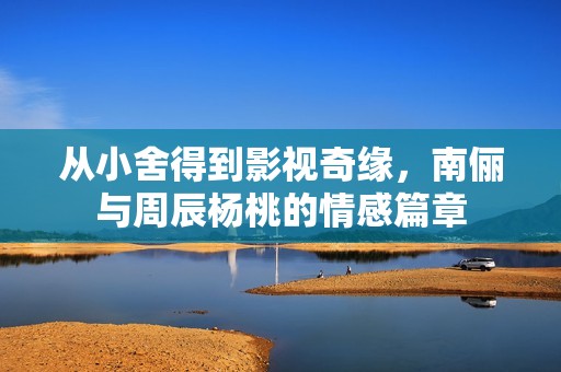 从小舍得到影视奇缘，南俪与周辰杨桃的情感篇章