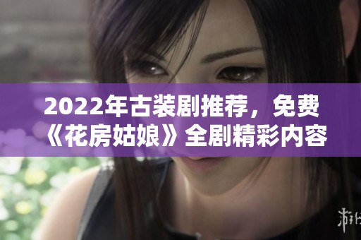 2022年古装剧推荐，免费《花房姑娘》全剧精彩内容集锦