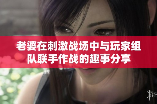 老婆在刺激战场中与玩家组队联手作战的趣事分享