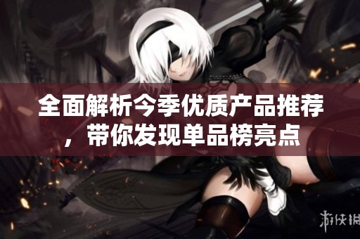 全面解析今季优质产品推荐，带你发现单品榜亮点