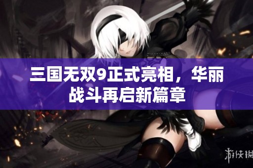 三国无双9正式亮相，华丽战斗再启新篇章