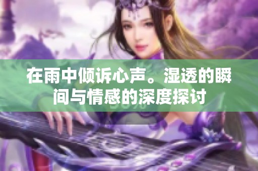 在雨中倾诉心声。湿透的瞬间与情感的深度探讨