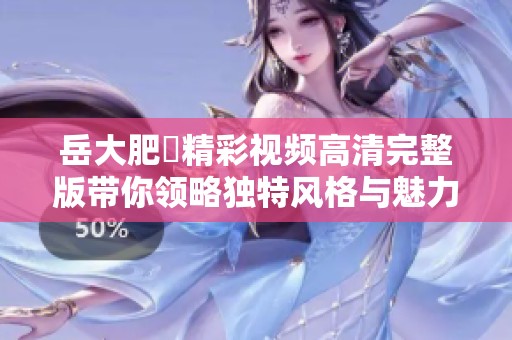 岳大肥坹精彩视频高清完整版带你领略独特风格与魅力