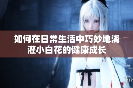 如何在日常生活中巧妙地浇灌小白花的健康成长