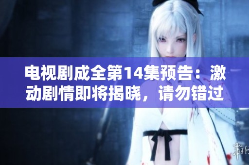 电视剧成全第14集预告：激动剧情即将揭晓，请勿错过精彩瞬间