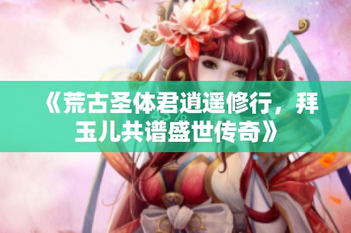 《荒古圣体君逍遥修行，拜玉儿共谱盛世传奇》
