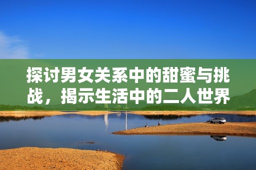 探讨男女关系中的甜蜜与挑战，揭示生活中的二人世界