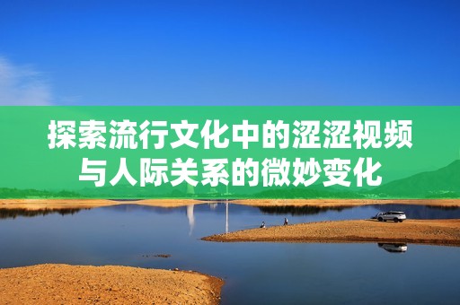 探索流行文化中的涩涩视频与人际关系的微妙变化
