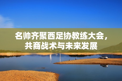 名帅齐聚西足协教练大会，共商战术与未来发展