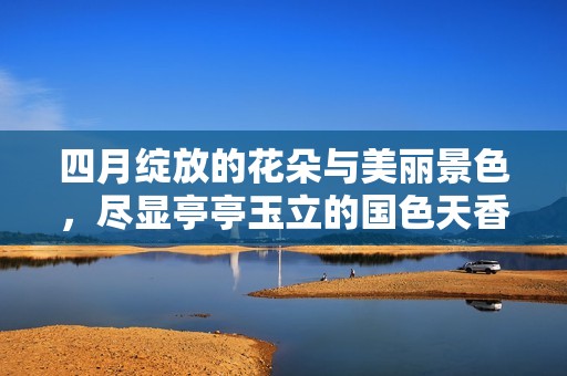 四月绽放的花朵与美丽景色，尽显亭亭玉立的国色天香魅力